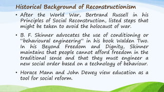 Historical Background of Reconstructionism
• After the World War, Bertrand Russell in his
Principles of Social Reconstruction, listed steps that
might be taken to avoid the holocaust of war.
• B. F. Skinner advocates the use of conditioning or
“behavioural engineering” in his book Walden Two.
In his Beyond Freedom and Dignity, Skinner
maintains that people cannot afford freedom in the
traditional sense and that they must engineer a
new social order based on a technology of behaviour.
• Horace Mann and John Dewey view education as a
tool for social reform.
 