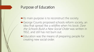 Purpose of Education
Its main purpose is to reconstruct the society.
George Counts proposed schools reform society, an
i...