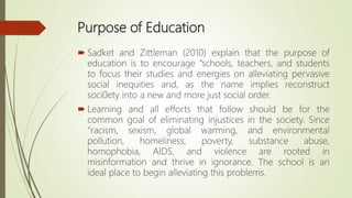 Purpose of Education
 Sadket and Zittleman (2010) explain that the purpose of
education is to encourage “schools, teacher...