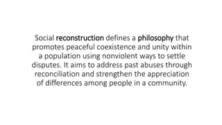 Social reconstruction defines a philosophy that
promotes peaceful coexistence and unity within
a population using nonviolent ways to settle
disputes. It aims to address past abuses through
reconciliation and strengthen the appreciation
of differences among people in a community.
 