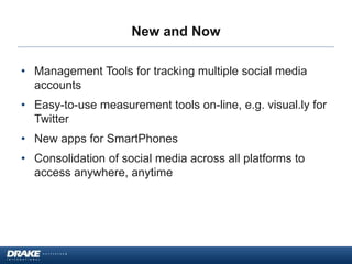 New and Now
• Management Tools for tracking multiple social media
accounts
• Easy-to-use measurement tools on-line, e.g. visual.ly for
Twitter
• New apps for SmartPhones
• Consolidation of social media across all platforms to
access anywhere, anytime
 