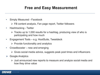 Free and Easy Measurement
• Simply Measured - Facebook
 FB content analysis, Fan page report, Twitter followers
• Hashtracking - Twitter
 Tracks up to 1,000 results for a hashtag, producing view of who is
participating and how much
• Engagement Tools – e.g. HootSuite, Tweetdeck
 Provide functionality and analytics
• Crowdbooster – new and emerging
 Gives social media advice, suggests peak post times and influencers
 Google Analytics
 Just announced new reports to measure and analyze social media and
how they drive value
 