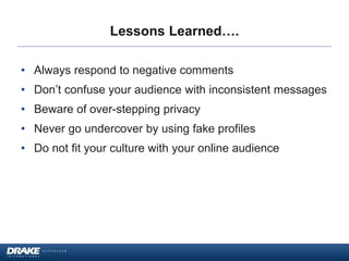 Lessons Learned….
• Always respond to negative comments
• Don’t confuse your audience with inconsistent messages
• Beware of over-stepping privacy
• Never go undercover by using fake profiles
• Do not fit your culture with your online audience
 