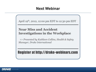 April 19th, 2012, 12:00 pm EDT to 12:30 pm EDT
Near Miss and Accident
Investigations in the Workplace
>> Presented by Kathleen Collins, Health & Safety
Manager, Drake International
Register at http://drake-webinars.com
Upcoming Events
Next Webinar
 