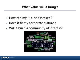 What Value will it bring?
• How can my ROI be assessed?
• Does it fit my corporate culture?
• Will it build a community of interest?
 