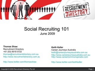 Social Recruiting 101   June 2009 Thomas Shaw Recruitment Directory +61 (03) 9018 5722 [email_address]   http://www.recruitmentdirectory.com.au http://www.twitter.com/thomasshaw   Keith Keller Career Journeys Australia [email_address]   http://www.careerjourneysuatralia.com.au   http://www.careercommuniqeradio.com   http://www.twitter.com/keithkeller   Page  Copyright © 2009 Recruitment Directory Pty Ltd 