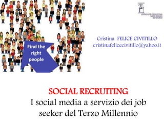 Cristina FELICE CIVITILLO
                 cristinafelicecivitillo@yahoo.it




      SOCIAL RECRUITING
I social media a servizio dei job
   seeker del Terzo Millennio
 