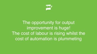 The opportunity for output
improvement is huge!
The cost of labour is rising whilst the
cost of automation is plummeting
 