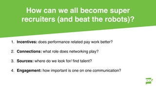 How can we all become super
recruiters (and beat the robots)?
1. Incentives: does performance related pay work better?
2. Connections: what role does networking play?
3. Sources: where do we look for/ ﬁnd talent?
4. Engagement: how important is one on one communication?
 