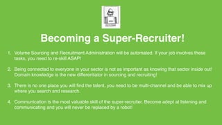 Becoming a Super-Recruiter!
1. Volume Sourcing and Recruitment Administration will be automated. If your job involves these
tasks, you need to re-skill ASAP!
2. Being connected to everyone in your sector is not as important as knowing that sector inside out!
Domain knowledge is the new differentiator in sourcing and recruiting!
3. There is no one place you will ﬁnd the talent, you need to be multi-channel and be able to mix up
where you search and research.
4. Communication is the most valuable skill of the super-recruiter. Become adept at listening and
communicating and you will never be replaced by a robot!
 
