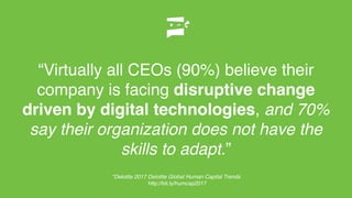 “Virtually all CEOs (90%) believe their
company is facing disruptive change
driven by digital technologies, and 70%
say their organization does not have the
skills to adapt.”
*Deloitte 2017 Deloitte Global Human Capital Trends
http://bit.ly/humcap2017
 