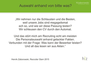 Auswahl anhand von bitte was?
„Wir nehmen nur die Schlausten und die Besten,
weil unsere Jobs sind megageilomat
ach so, und wie wir diese Passung testen?
Wir schleusen den CV durch den Automat.
Und das stört mich am Recruiting echt am meisten
Die Personalauswahl anhand gelackter Fakten.
Verbunden mit der Frage: Was kann der Bewerber leisten?
Und all das lesen wir aus Akten.“
Henrik Zaborowski, Recruiter Slam 2015
 
