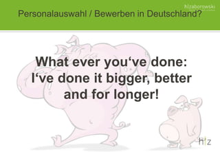 Personalauswahl / Bewerben in Deutschland?
What ever you‘ve done:
I‘ve done it bigger, better
and for longer!
 