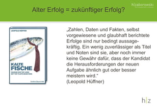 Alter Erfolg = zukünftiger Erfolg?
„Zahlen, Daten und Fakten, selbst
vorgewiesene und glaubhaft berichtete
Erfolge sind nur bedingt aussage-
kräftig. Ein wenig zuverlässiger als Titel
und Noten sind sie, aber noch immer
keine Gewähr dafür, dass der Kandidat
die Herausforderungen der neuen
Aufgabe ähnlich gut oder besser
meistern wird.“
(Leopold Hüffner)
 