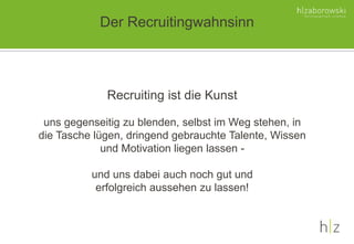 Der Recruitingwahnsinn
Recruiting ist die Kunst
uns gegenseitig zu blenden, selbst im Weg stehen, in
die Tasche lügen, dringend gebrauchte Talente, Wissen
und Motivation liegen lassen -
und uns dabei auch noch gut und
erfolgreich aussehen zu lassen!
 