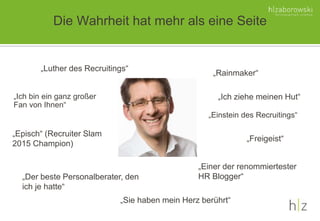 Die Wahrheit hat mehr als eine Seite
„Luther des Recruitings“
„Einstein des Recruitings“
„Rainmaker“
„Ich bin ein ganz großer
Fan von Ihnen“
„Der beste Personalberater, den
ich je hatte“
„Sie haben mein Herz berührt“
„Episch“ (Recruiter Slam
2015 Champion)
„Ich ziehe meinen Hut“
„Einer der renommiertester
HR Blogger“
„Freigeist“
 