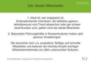 Der ideale Mitarbeiter
„Der ideale Mitarbeiter“, Studienreport von Andrea Derler, November 2014
1. Ideal ist, wer angepasst ist.
Andersdenkende Individuen, die selbstlos agieren,
selbstbewusst vom Trend abweichen oder gar schwer
beeinflussbar sind, gelten nicht als Ideale Mitarbeiter
2. Besonders Führungskräfte in Konzernkulturen haben sehr
genaue Vorstellungen.
Sie wünschen sich u.a. produktive, fleißige und schnelle
Mitarbeiter und betonen die höchste Anzahl wichtiger
Mitarbeitermerkmale von allen untersuchten Kulturen.
 