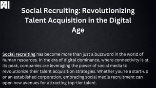 Social Recruiting: Revolutionizing
Talent Acquisition in the Digital
Age
Social recruiting has become more than just a buzzword in the world of
human resources. In the era of digital dominance, where connectivity is at
its peak, companies are leveraging the power of social media to
revolutionize their talent acquisition strategies. Whether you're a start-up
or an established corporation, embracing social media recruitment can
open new avenues for attracting top-tier talent.
 