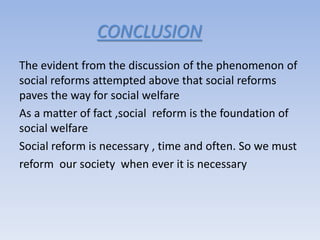 CONCLUSION
The evident from the discussion of the phenomenon of
social reforms attempted above that social reforms
paves the way for social welfare
As a matter of fact ,social reform is the foundation of
social welfare
Social reform is necessary , time and often. So we must
reform our society when ever it is necessary
 