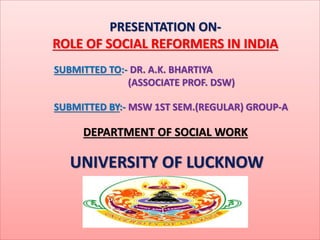 PRESENTATION ON-
ROLE OF SOCIAL REFORMERS IN INDIA
SUBMITTED TO:- DR. A.K. BHARTIYA
(ASSOCIATE PROF. DSW)
SUBMITTED BY:- MSW 1ST SEM.(REGULAR) GROUP-A
DEPARTMENT OF SOCIAL WORK
UNIVERSITY OF LUCKNOW
 