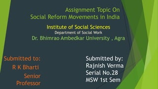 Assignment Topic On
Social Reform Movements in India
Submitted to:
R K Bharti
Senior
Professor
Submitted by:
Rajnish Verma
Serial No.28
MSW 1st Sem
Institute of Social Sciences
Department of Social Work
Dr. Bhimrao Ambedkar University , Agra
 