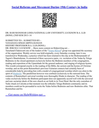 Social Reforms and Movement During 19th Century in India
DR. RAM MANOHAR LOHIA NATIONAL LAW UNIVERSITY, LUCKNOW B.A. LLB
(HONS.) 2ND SEM 2013–14
SUBMITTED TO:– SUBMITTED BY:–
VANADANA SINGH ARPITA RANJAN
HISTORY PROFESSOR B.A. LLB (HONS.)
DR. RMLNLU LUCKNOW ... Show more content on Helpwriting.net ...
Tarachand Chakravarti one of the leaders of the "Young Bengal" group was appointed the secretary
of the organisation. Weekly service was held originally, every Saturday evening; later it was
transferred to Wednesday, a practice which has been retained to this day at the Brahmamandir of
Tagore's Shantiniketan. It consisted of three successive parts, viz. recitation of the Vedas by Telegu
Brahmins in the closed apartment exclusively before the Brahmin members of the congregation,
reading and exposition of the Upanishads for the general audience, and singing of religious hymns.
This would correspond exactly to the reading of the Bible, the sermon and the hymns of Christian
worship, and on this point Rammohun's previous Unitarian contacts had certainly been of
considerable help by providing him with a model of congregational worship which was alien to the
spirit of Hinduism. The parallelism however was confined exclusively to the outward form. The
contents of Rammohun's universal worship were thoroughly Hindu in character. The reading of the
vedas exclusively before the Brahmin participant does not apparently accord well with the universal
and non–sectarian ideals of the new church as set forth in its Trust Deed. But the only custodian of
Vedic rituals in Calcutta at that moment was the orthodox Telegu Brahmin community and its
members could not be persuaded to recite the Vedas before Brahmins and non–Brahmins alike. That
Rammohun and his
... Get more on HelpWriting.net ...
 