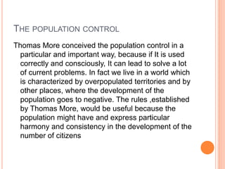 THE POPULATION CONTROL
Thomas More conceived the population control in a
particular and important way, because if It is used
correctly and consciously, It can lead to solve a lot
of current problems. In fact we live in a world which
is characterized by overpopulated territories and by
other places, where the development of the
population goes to negative. The rules ,established
by Thomas More, would be useful because the
population might have and express particular
harmony and consistency in the development of the
number of citizens
 