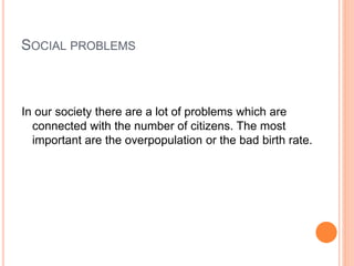 SOCIAL PROBLEMS
In our society there are a lot of problems which are
connected with the number of citizens. The most
important are the overpopulation or the bad birth rate.
 