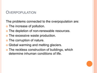 OVERPOPULATION
The problems connected to the overpopulation are:
 The increase of pollution.
 The depletion of non-renewable resources.
 The excessive waste production.
 The corruption of nature.
 Global warming and melting glaciers.
 The reckless construction of buildings, which
determine inhuman conditions of life.
 