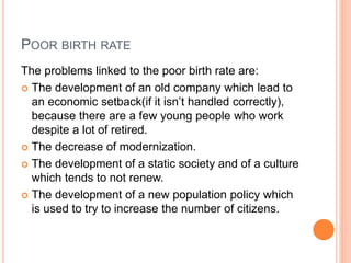 POOR BIRTH RATE
The problems linked to the poor birth rate are:
 The development of an old company which lead to
an economic setback(if it isn’t handled correctly),
because there are a few young people who work
despite a lot of retired.
 The decrease of modernization.
 The development of a static society and of a culture
which tends to not renew.
 The development of a new population policy which
is used to try to increase the number of citizens.
 