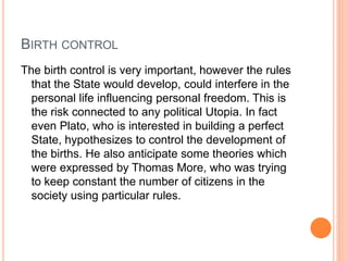 BIRTH CONTROL
The birth control is very important, however the rules
that the State would develop, could interfere in the
personal life influencing personal freedom. This is
the risk connected to any political Utopia. In fact
even Plato, who is interested in building a perfect
State, hypothesizes to control the development of
the births. He also anticipate some theories which
were expressed by Thomas More, who was trying
to keep constant the number of citizens in the
society using particular rules.
 