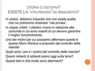 UTOPIA O DISTOPIA?
ESISTE LA “VITA PRIVATA’”AD AMAUROTO?
In utopia abbiamo imparato che non esiste quella
che noi potremmo chiamare “vita privata”.
In utopia, infatti, i cittadini vivono in relazione alla
comunità in cui sono inseriti di cui devono garantire
il miglior funzionamento.
Uno dei motivi per cui possiamo affermare questo è
quanto Moro riferisce a proposito del controllo delle
nascite!
Quali sono i pro e i contro del controllo delle nascite?
Quanti miliardi di abitanti siamo oggi sulla terra?
Questi dati in che modo sono allarmanti?
 