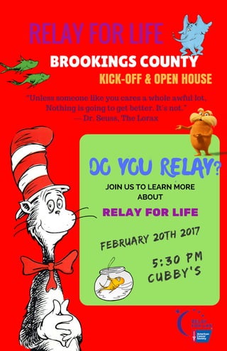 DO YOU RELAY?
FEBRUARY 20TH 2017
RELAY FOR LIFE
BROOKINGS COUNTY
         
JOIN US TO LEARN MORE
ABOUT
5:30 PM
CUBBY'S
KICK-OFF & OPEN HOUSE
RELAY FOR LIFE
“Unless someone like you cares a whole awful lot,
Nothing is going to get better. It's not.”
― Dr. Seuss, The Lorax
 