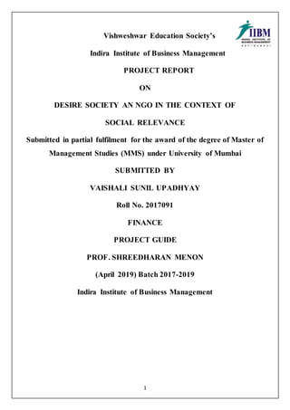 1
Vishweshwar Education Society’s
Indira Institute of Business Management
PROJECT REPORT
ON
DESIRE SOCIETY AN NGO IN THE CONTEXT OF
SOCIAL RELEVANCE
Submitted in partial fulfilment for the award of the degree of Master of
Management Studies (MMS) under University of Mumbai
SUBMITTED BY
VAISHALI SUNIL UPADHYAY
Roll No. 2017091
FINANCE
PROJECT GUIDE
PROF. SHREEDHARAN MENON
(April 2019) Batch 2017-2019
Indira Institute of Business Management
 