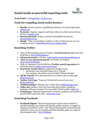 Page 1 of 2
Social media as powerful reporting tools
Doug Haddix | @DougHaddix | doug@ire.org
Tools for compiling social media dossiers
• Storify: Create a private, unpublished collection of social media posts.
storify.com
• Evernote: Capture, organize and share what you collect across all your
devices. evernote.com
• DocumentCloud: Analyze, annotate and publish documents.
documentcloud.org
• Snagit: “Take a screenshot or capture a video of what you see on your
computer screen.” techsmith.com/screen-capture.html
Searching Twitter
• “How to find breaking news on Twitter,” search terms to use from First
Draft News: bit.ly/findbreaknews
• Advanced search on Twitter: twitter.com/search-advanced?lang=en
• “How to use advanced search” on Twitter, by Twitter:
bit.ly/advsearchTwitter
• Click on “operators” for the full list of Twitter search operators for
advanced search: twitter.com/search-home
• Search for Twitter lists by typing into Google search:
o site:twitter.com inurl:lists keyword or “phrase”
o For example: site:twitter.com inurl:lists “climate change”
• All My Tweets: View all tweets from one Twitter user on one page:
allmytweets.net
• Twitter List Copy: “Copy any Twitter list to one of your own.”
bit.ly/twlistcopy
• Twitlistmanager: Manage your Twitter lists. twitlistmanager.com
• Foller.me: Gathers “near real-time data about topics, mentions,
hashtags, followers, location” for any public Twitter profile. foller.me
• Twitonomy: “Backup/export tweets, retweets, mentions and reports to
Excel & PDF in just one click.” twitonomy.com/
Searching Facebook
• Facebook Signal: “Search Instagram for visual content related to
specific hashtags, associated with specific public accounts, or tagged in
locations around the world.” And “Search Facebook for content directly
related to a story you are tracking and find all public posts on a topic in
chronological order.” bit.ly/FBsignal
 