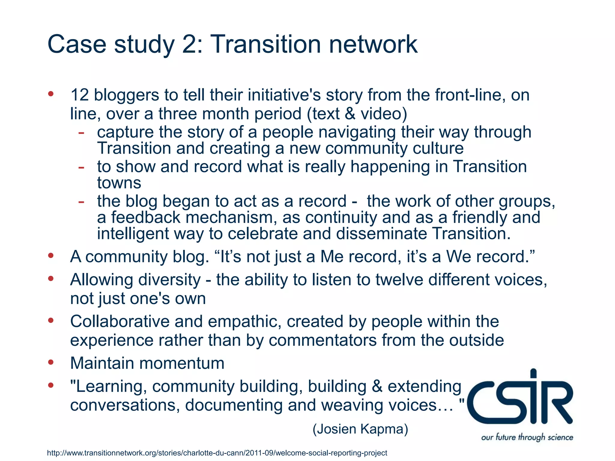 Case study 2: Transition network
• 12 bloggers to tell their initiative's story from the front-line, on
      line, over a three month period (text & video)
        - capture the story of a people navigating their way through
          Transition and creating a new community culture
        - to show and record what is really happening in Transition
          towns
        - the blog began to act as a record - the work of other groups,
          a feedback mechanism, as continuity and as a friendly and
          intelligent way to celebrate and disseminate Transition.
•     A community blog. “It’s not just a Me record, it’s a We record.”
•     Allowing diversity - the ability to listen to twelve different voices,
      not just one's own
•     Collaborative and empathic, created by people within the
      experience rather than by commentators from the outside
•     Maintain momentum
•     "Learning, community building, building & extending
      conversations, documenting and weaving voices… "
                                                                             (Josien Kapma)
http://www.transitionnetwork.org/stories/charlotte-du-cann/2011-09/welcome-social-reporting-project
 