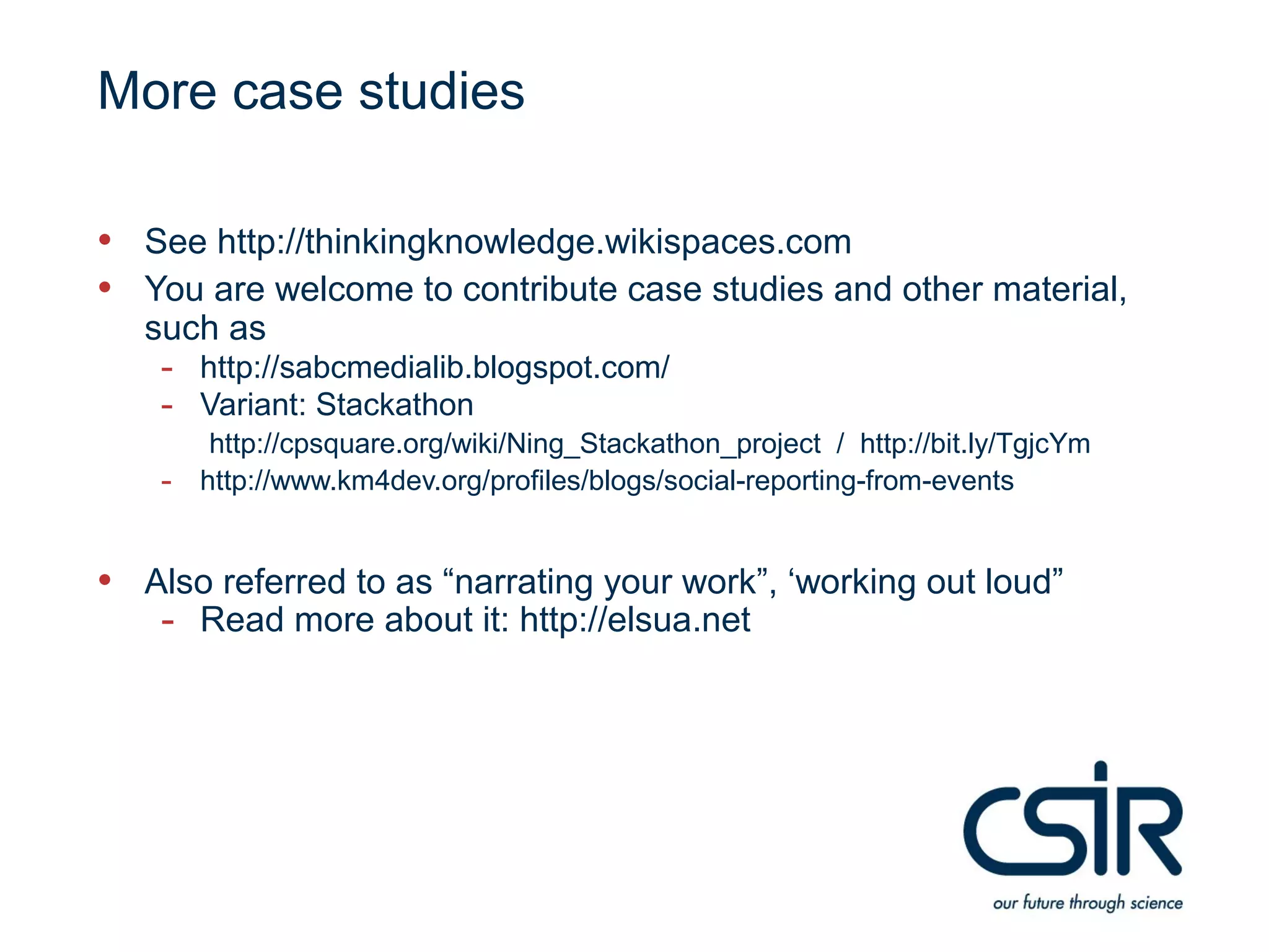 More case studies

• See http://thinkingknowledge.wikispaces.com
• You are welcome to contribute case studies and other material,
   such as
    - http://sabcmedialib.blogspot.com/
    - Variant: Stackathon
         http://cpsquare.org/wiki/Ning_Stackathon_project / http://bit.ly/TgjcYm
    -   http://www.km4dev.org/profiles/blogs/social-reporting-from-events


• Also referred to as “narrating your work”, ‘working out loud”
   - Read more about it: http://elsua.net
 
