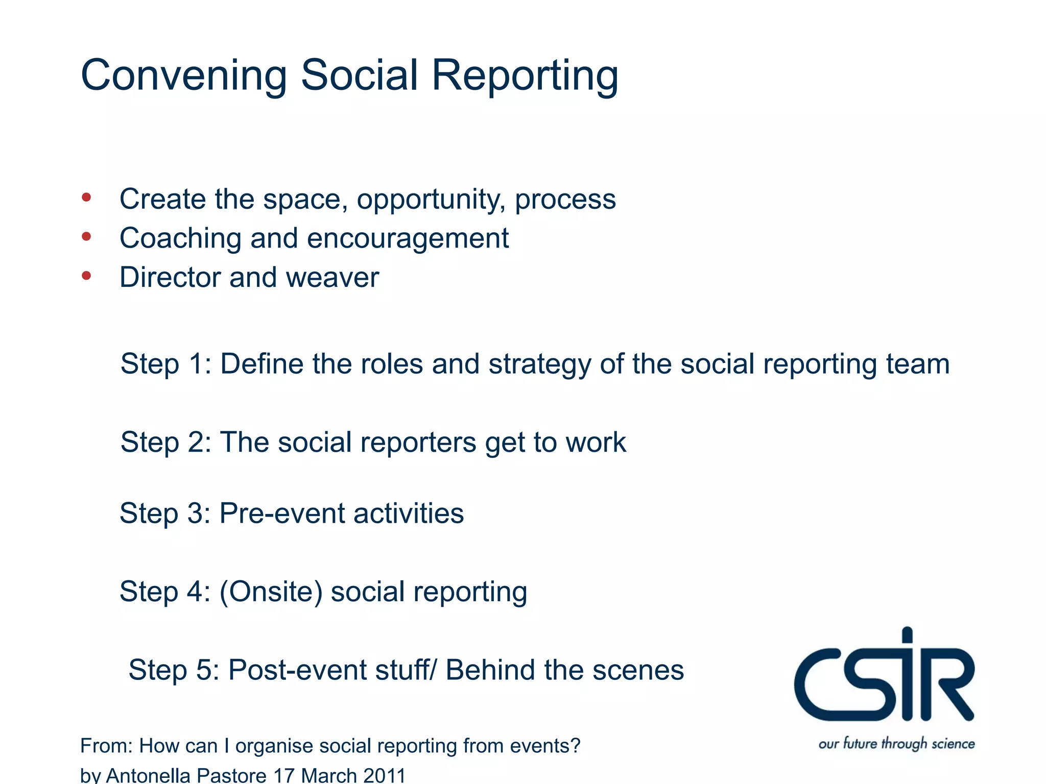 Convening Social Reporting

• Create the space, opportunity, process
• Coaching and encouragement
• Director and weaver

    Step 1: Define the roles and strategy of the social reporting team

    Step 2: The social reporters get to work

    Step 3: Pre-event activities

    Step 4: (Onsite) social reporting

     Step 5: Post-event stuff/ Behind the scenes

From: How can I organise social reporting from events?
by Antonella Pastore 17 March 2011
 