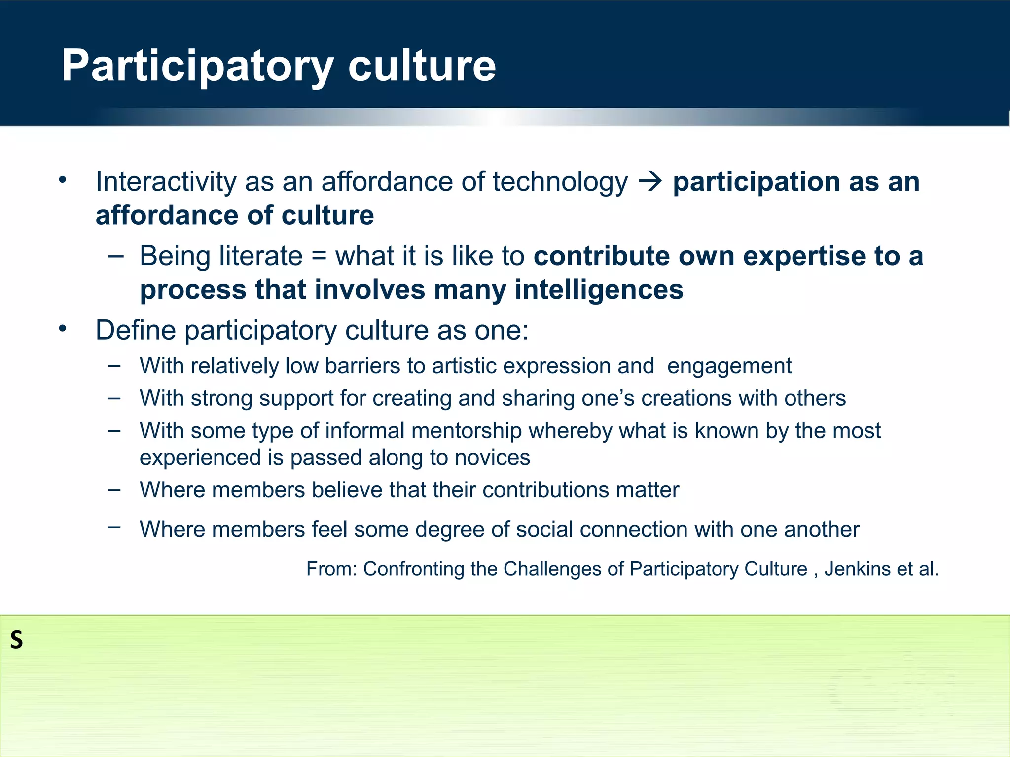 Participatory culture

    • Interactivity as an affordance of technology  participation as an
      affordance of culture
       – Being literate = what it is like to contribute own expertise to a
          process that involves many intelligences
    • Define participatory culture as one:
        – With relatively low barriers to artistic expression and engagement
        – With strong support for creating and sharing one’s creations with others
        – With some type of informal mentorship whereby what is known by the most
          experienced is passed along to novices
        – Where members believe that their contributions matter
        – Where members feel some degree of social connection with one another
                          From: Confronting the Challenges of Participatory Culture , Jenkins et al.


S
 
