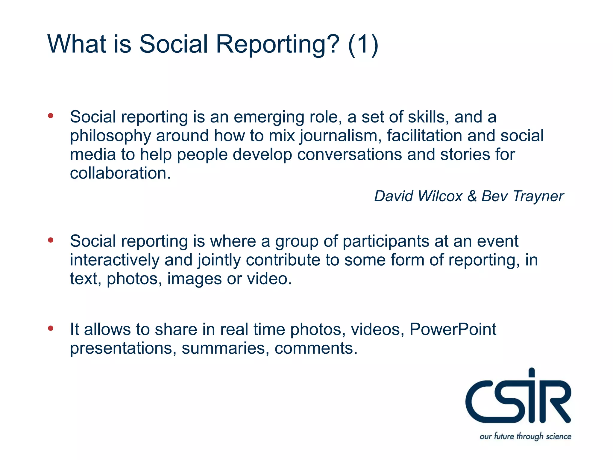 What is Social Reporting? (1)

• Social reporting is an emerging role, a set of skills, and a
   philosophy around how to mix journalism, facilitation and social
   media to help people develop conversations and stories for
   collaboration.
                                             David Wilcox & Bev Trayner

• Social reporting is where a group of participants at an event
   interactively and jointly contribute to some form of reporting, in
   text, photos, images or video.

• It allows to share in real time photos, videos, PowerPoint
   presentations, summaries, comments.
 