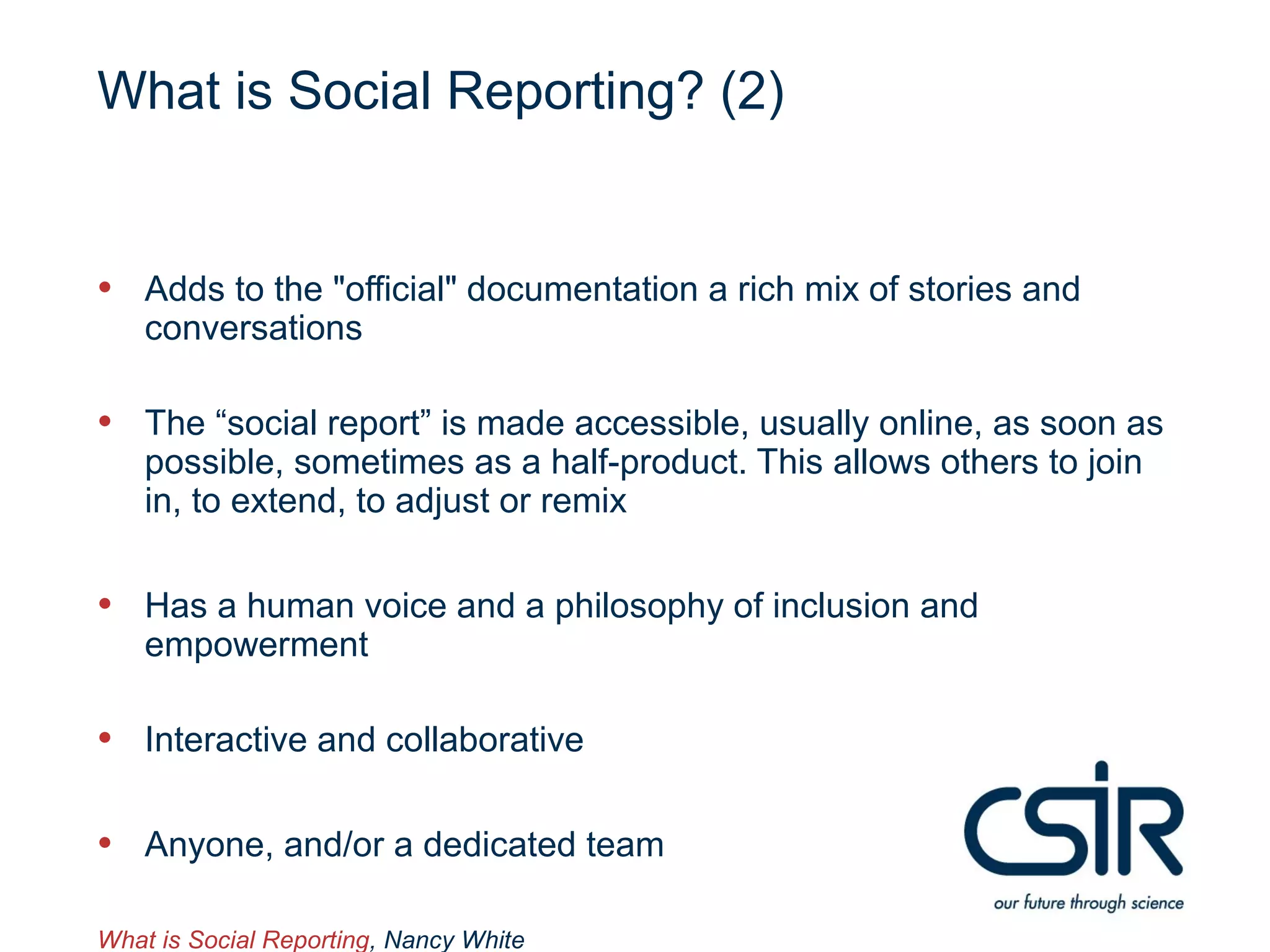 What is Social Reporting? (2)


• Adds to the "official" documentation a rich mix of stories and
    conversations

• The “social report” is made accessible, usually online, as soon as
    possible, sometimes as a half-product. This allows others to join
    in, to extend, to adjust or remix

• Has a human voice and a philosophy of inclusion and
    empowerment

• Interactive and collaborative

• Anyone, and/or a dedicated team

What is Social Reporting, Nancy White
 