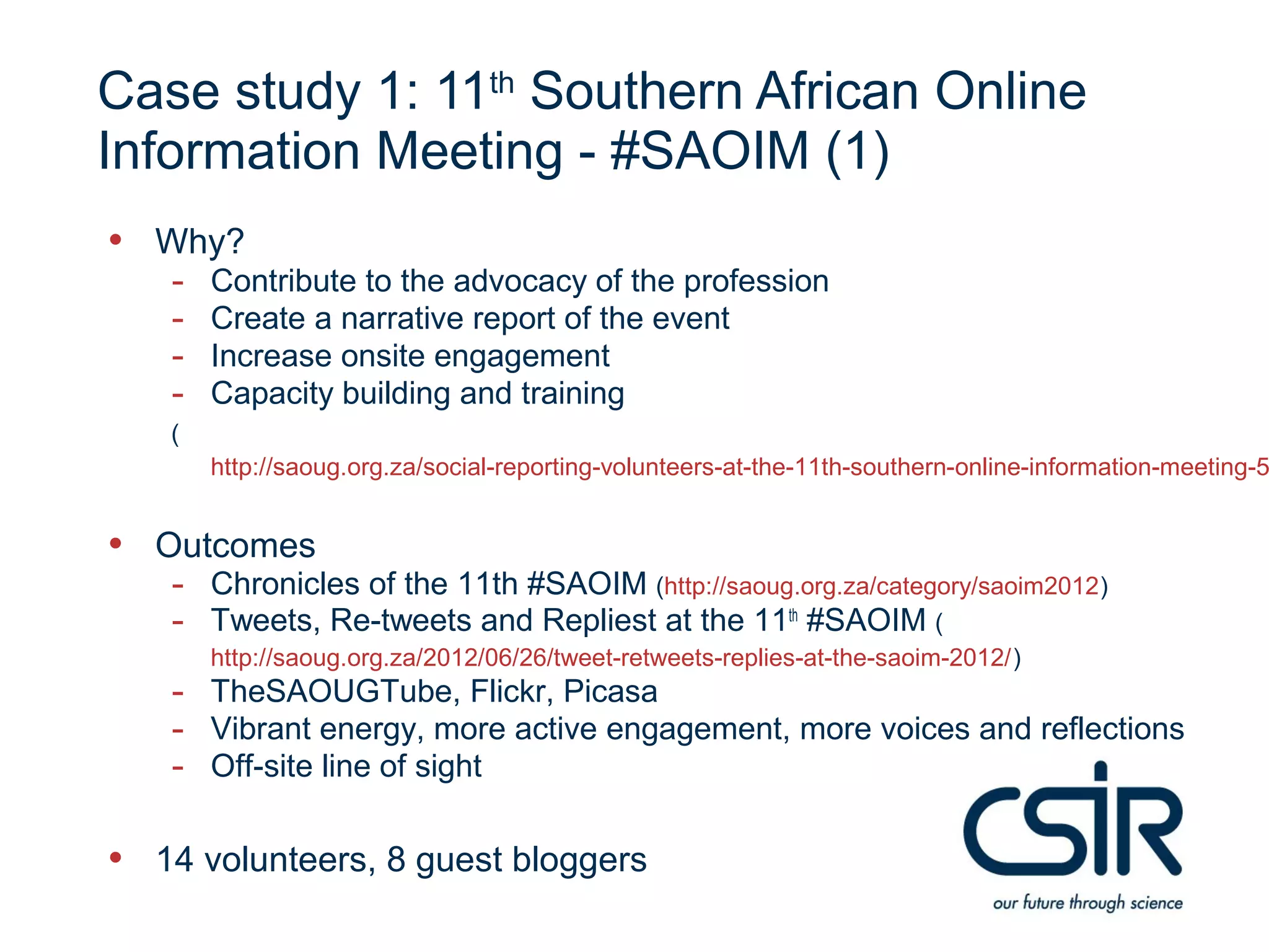 Case study 1: 11th Southern African Online
Information Meeting - #SAOIM (1)
• Why?
   -   Contribute to the advocacy of the profession
   -   Create a narrative report of the event
   -   Increase onsite engagement
   -   Capacity building and training
   (
       http://saoug.org.za/social-reporting-volunteers-at-the-11th-southern-online-information-meeting-5


• Outcomes
   - Chronicles of the 11th #SAOIM (http://saoug.org.za/category/saoim2012)
   - Tweets, Re-tweets and Repliest at the 11th #SAOIM (
       http://saoug.org.za/2012/06/26/tweet-retweets-replies-at-the-saoim-2012/)
   - TheSAOUGTube, Flickr, Picasa
   - Vibrant energy, more active engagement, more voices and reflections
   - Off-site line of sight

• 14 volunteers, 8 guest bloggers
 