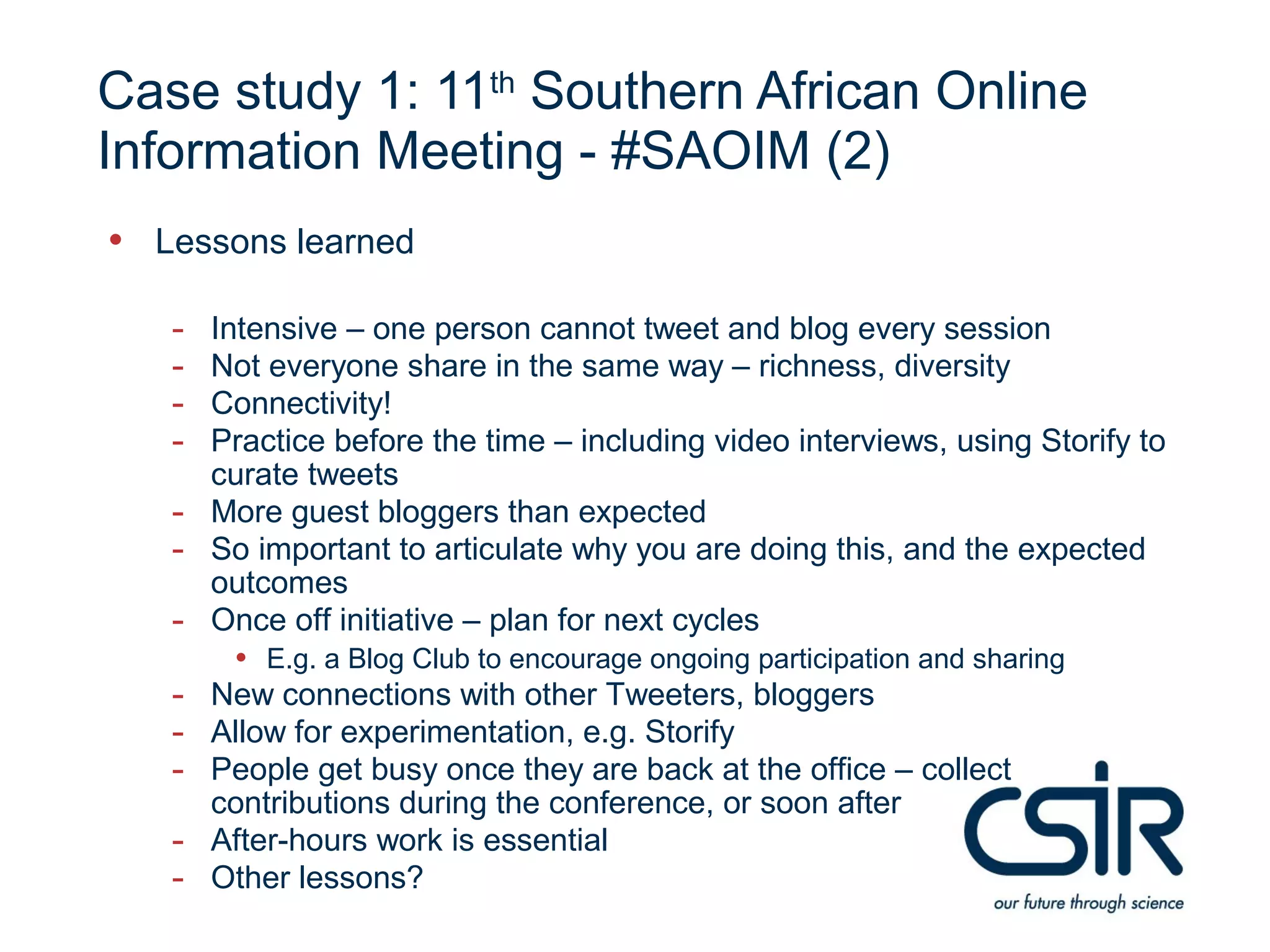 Case study 1: 11th Southern African Online
Information Meeting - #SAOIM (2)
• Lessons learned
   -   Intensive – one person cannot tweet and blog every session
   -   Not everyone share in the same way – richness, diversity
   -   Connectivity!
   -   Practice before the time – including video interviews, using Storify to
       curate tweets
   -   More guest bloggers than expected
   -   So important to articulate why you are doing this, and the expected
       outcomes
   -   Once off initiative – plan for next cycles
        • E.g. a Blog Club to encourage ongoing participation and sharing
   - New connections with other Tweeters, bloggers
   - Allow for experimentation, e.g. Storify
   - People get busy once they are back at the office – collect
       contributions during the conference, or soon after
   -   After-hours work is essential
   -   Other lessons?
 