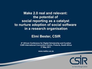 Make 2.0 real and relevant:  the potential of  social reporting as a catalyst  to nurture adoption of social software  in a research organisation Elmi Bester, CSIR 4 th  African Conference for Digital Scholarship and Curation CSIR International Convention Centre, Pretoria, South Africa 17 May 2011  www.nedicc.ac.za 