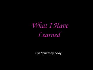 What I Have Learned  By: Courtney Gray 