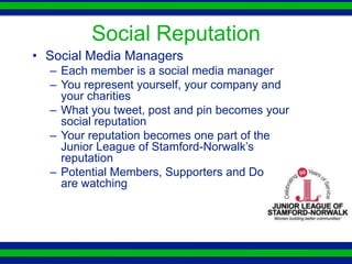Social Reputation
• Social Media Managers
  – Each member is a social media manager
  – You represent yourself, your company and
    your charities
  – What you tweet, post and pin becomes your
    social reputation
  – Your reputation becomes one part of the
    Junior League of Stamford-Norwalk’s
    reputation
  – Potential Members, Supporters and Donors
    are watching
 