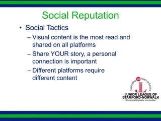 Social Reputation
• Social Tactics
  – Visual content is the most read and
    shared on all platforms
  – Share YOUR story, a personal
    connection is important
  – Different platforms require
    different content
 