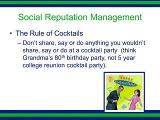 Social Reputation Management
• The Rule of Cocktails
  – Don’t share, say or do anything you wouldn’t
    share, say or do at a cocktail party (think
    Grandma’s 80th birthday party, not 5 year
    college reunion cocktail party).
 