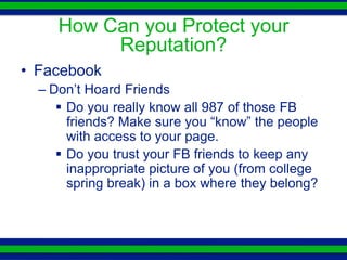 How Can you Protect your
          Reputation?
• Facebook
  – Don’t Hoard Friends
      Do you really know all 987 of those FB
       friends? Make sure you “know” the people
       with access to your page.
      Do you trust your FB friends to keep any
       inappropriate picture of you (from college
       spring break) in a box where they belong?
 