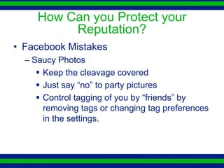 How Can you Protect your
          Reputation?
• Facebook Mistakes
  – Saucy Photos
      Keep the cleavage covered
      Just say “no” to party pictures
      Control tagging of you by “friends” by
       removing tags or changing tag preferences
       in the settings.
 